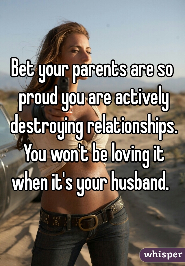 Bet your parents are so proud you are actively destroying relationships. You won't be loving it when it's your husband.  