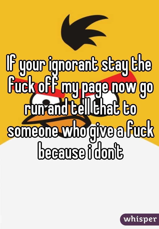 If your ignorant stay the fuck off my page now go run and tell that to someone who give a fuck because i don't