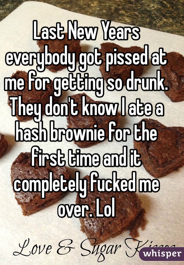 Last New Years everybody got pissed at me for getting so drunk. They don't know I ate a hash brownie for the first time and it completely fucked me over. Lol