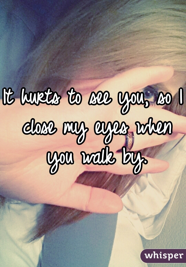 It hurts to see you, so I close my eyes when you walk by.