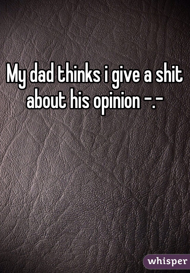 My dad thinks i give a shit about his opinion -.- 