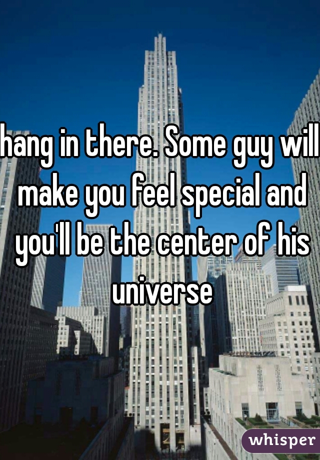 hang in there. Some guy will make you feel special and you'll be the center of his universe