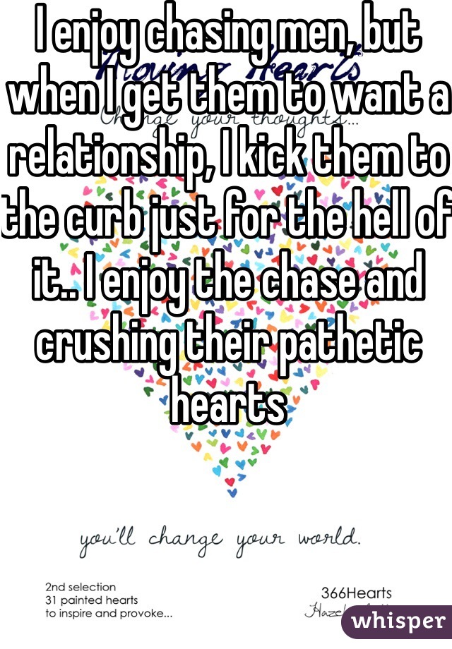 I enjoy chasing men, but when I get them to want a relationship, I kick them to the curb just for the hell of it.. I enjoy the chase and crushing their pathetic hearts