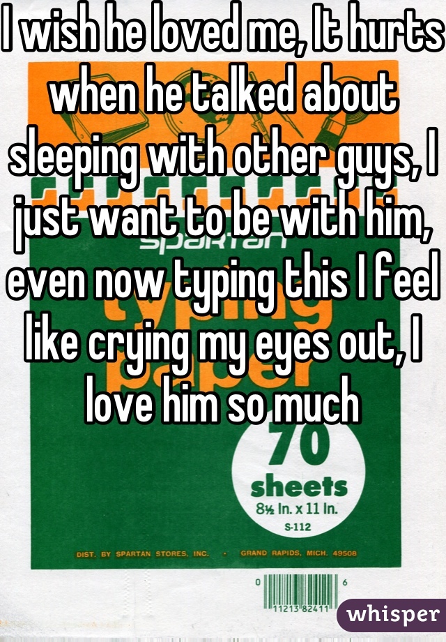 I wish he loved me, It hurts when he talked about sleeping with other guys, I just want to be with him, even now typing this I feel like crying my eyes out, I love him so much 