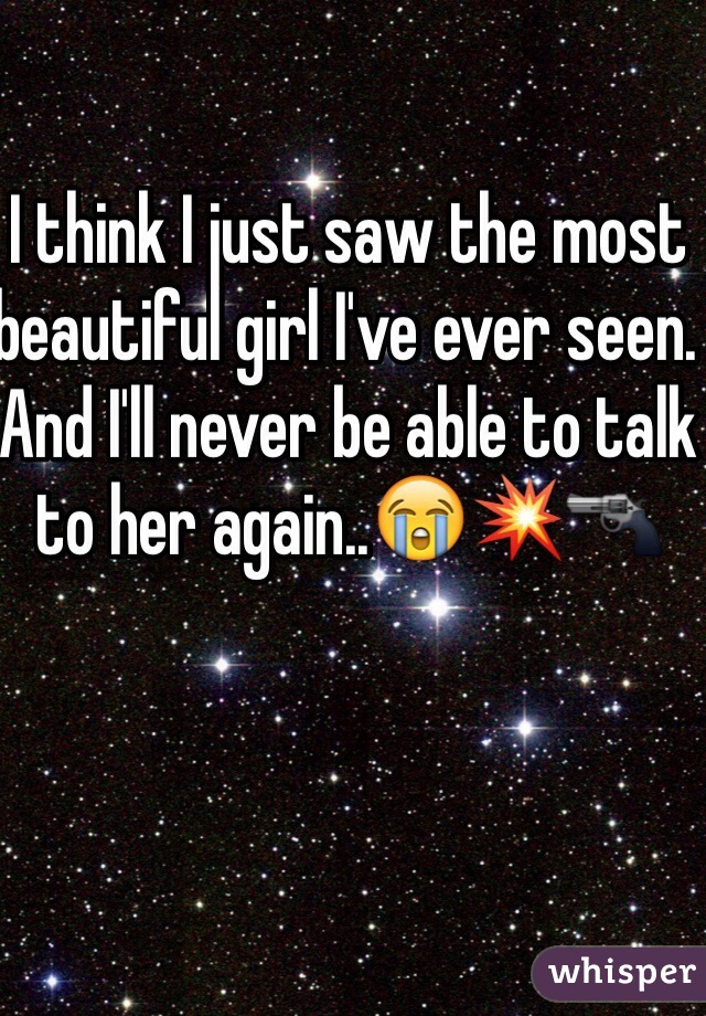 I think I just saw the most beautiful girl I've ever seen. And I'll never be able to talk to her again..😭💥🔫