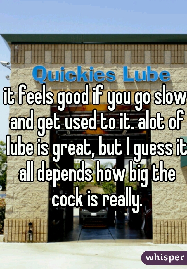 it feels good if you go slow and get used to it. alot of lube is great, but I guess it all depends how big the cock is really.