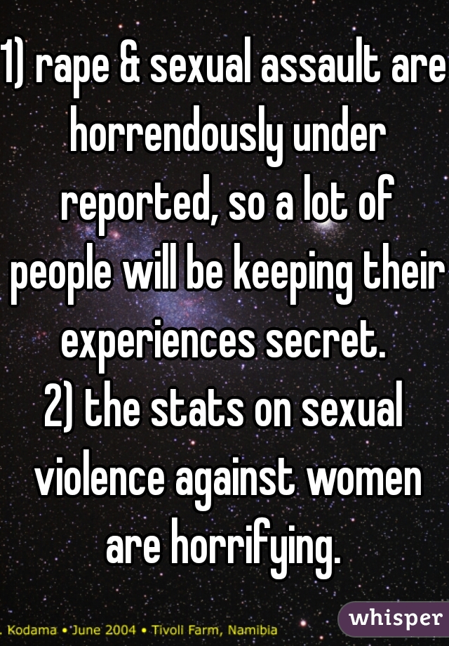 1) rape & sexual assault are horrendously under reported, so a lot of people will be keeping their experiences secret. 
2) the stats on sexual violence against women are horrifying. 