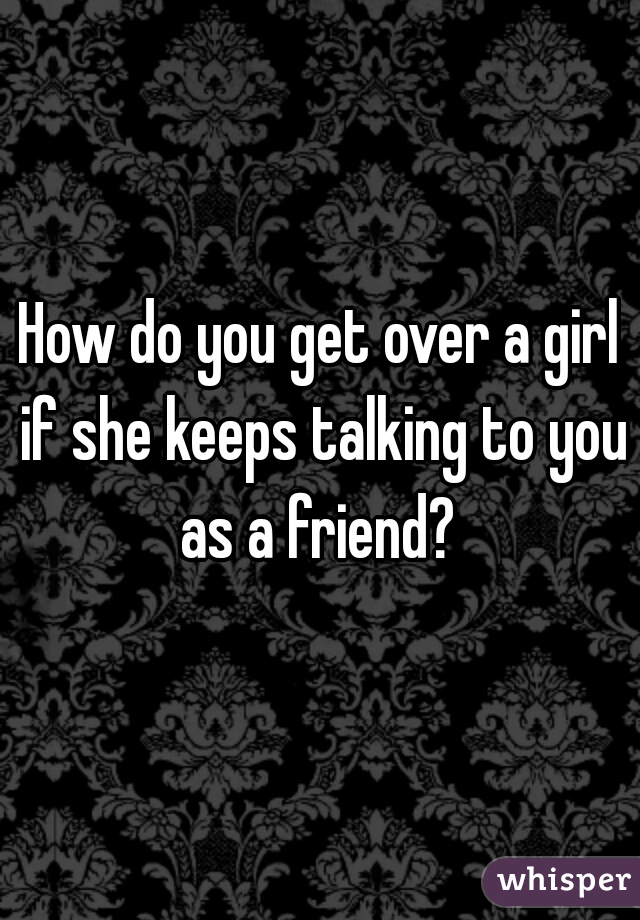 How do you get over a girl if she keeps talking to you as a friend? 