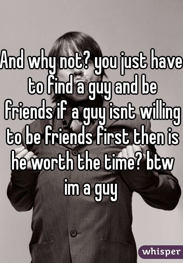 And why not? you just have to find a guy and be friends if a guy isnt willing to be friends first then is he worth the time? btw im a guy 