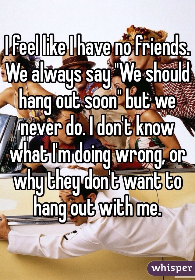 I feel like I have no friends. We always say "We should hang out soon" but we never do. I don't know what I'm doing wrong, or why they don't want to hang out with me. 