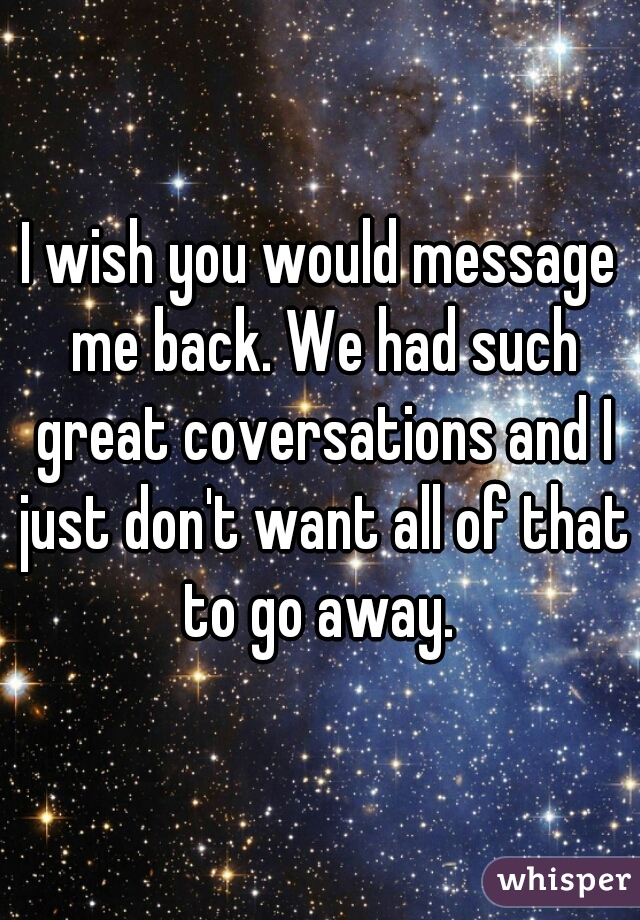 I wish you would message me back. We had such great coversations and I just don't want all of that to go away. 