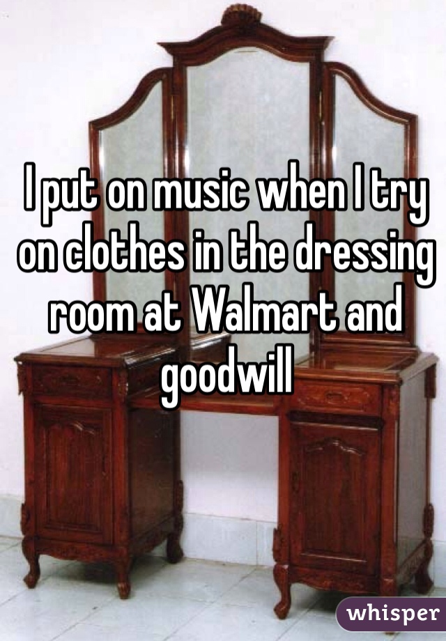 I put on music when I try on clothes in the dressing room at Walmart and goodwill