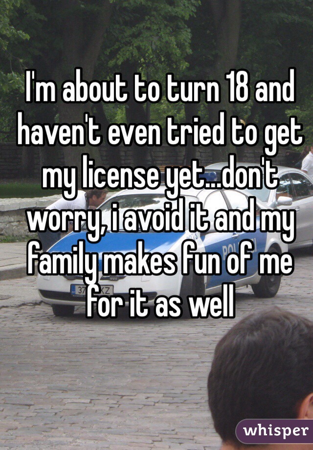 I'm about to turn 18 and haven't even tried to get my license yet...don't worry, i avoid it and my family makes fun of me for it as well