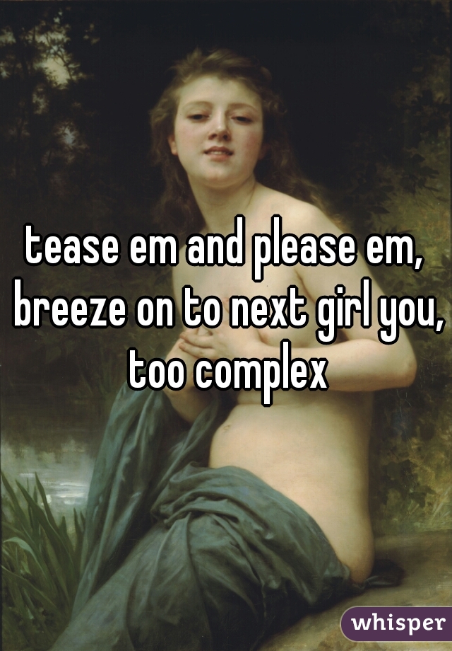 tease em and please em, breeze on to next girl you, too complex