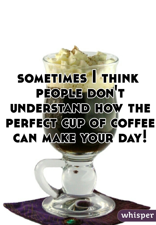 sometimes I think people don't understand how the perfect cup of coffee can make your day!