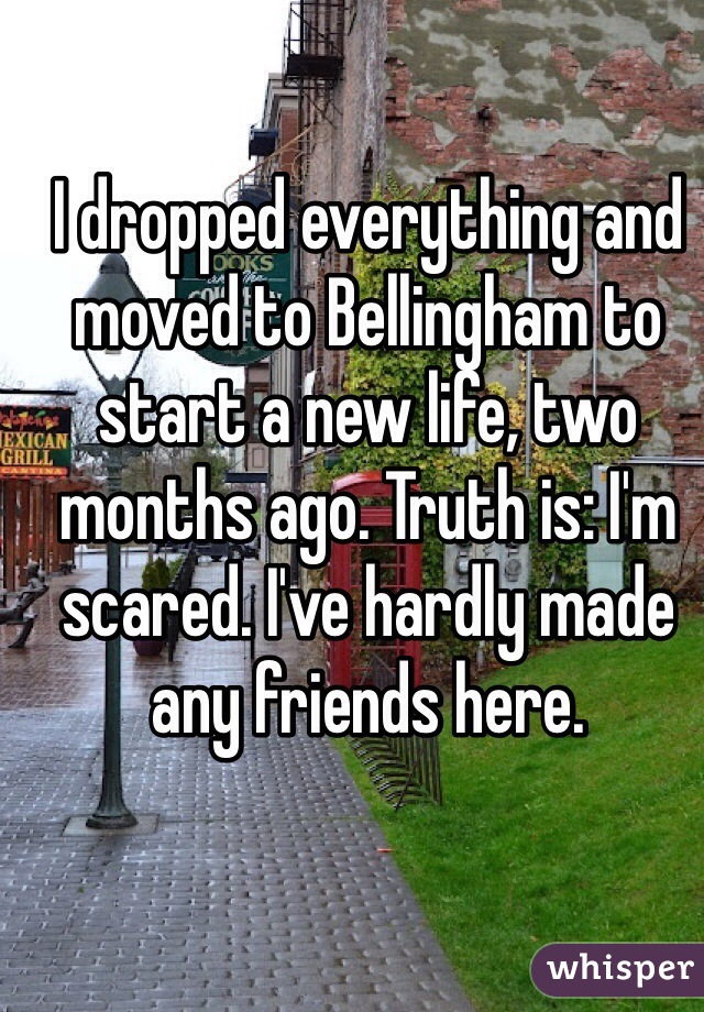 I dropped everything and moved to Bellingham to start a new life, two months ago. Truth is: I'm scared. I've hardly made any friends here.