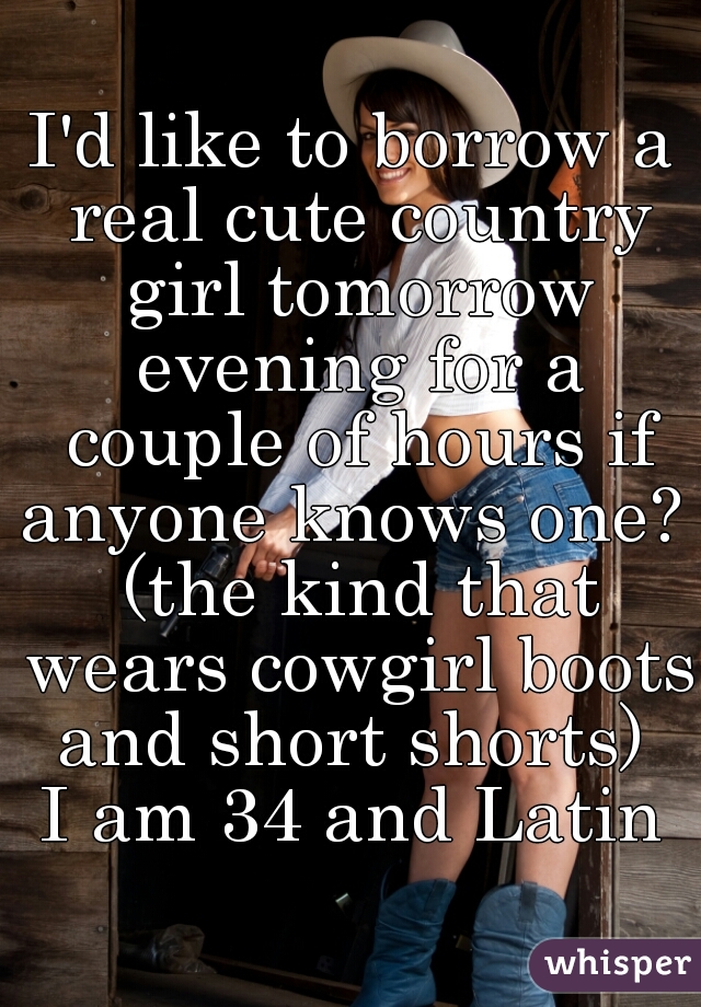 I'd like to borrow a real cute country girl tomorrow evening for a couple of hours if anyone knows one?  (the kind that wears cowgirl boots and short shorts) 
I am 34 and Latin