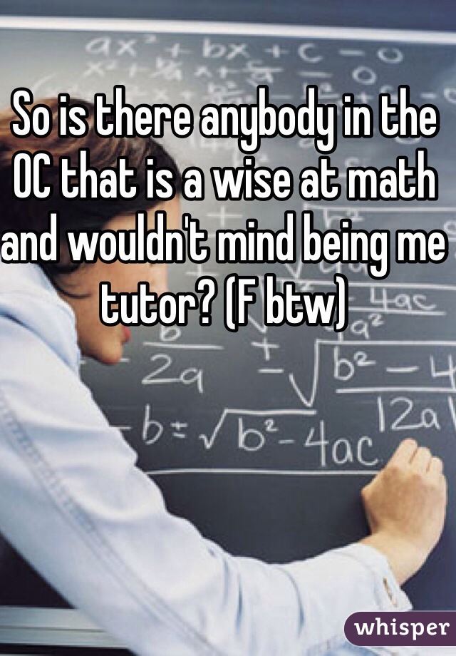 So is there anybody in the OC that is a wise at math and wouldn't mind being me tutor? (F btw)    