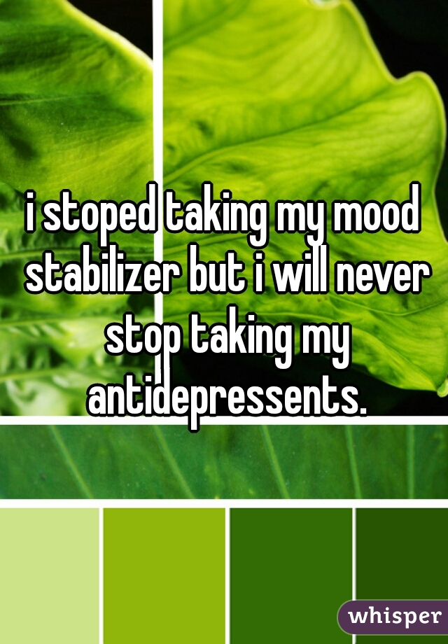 i stoped taking my mood stabilizer but i will never stop taking my antidepressents.