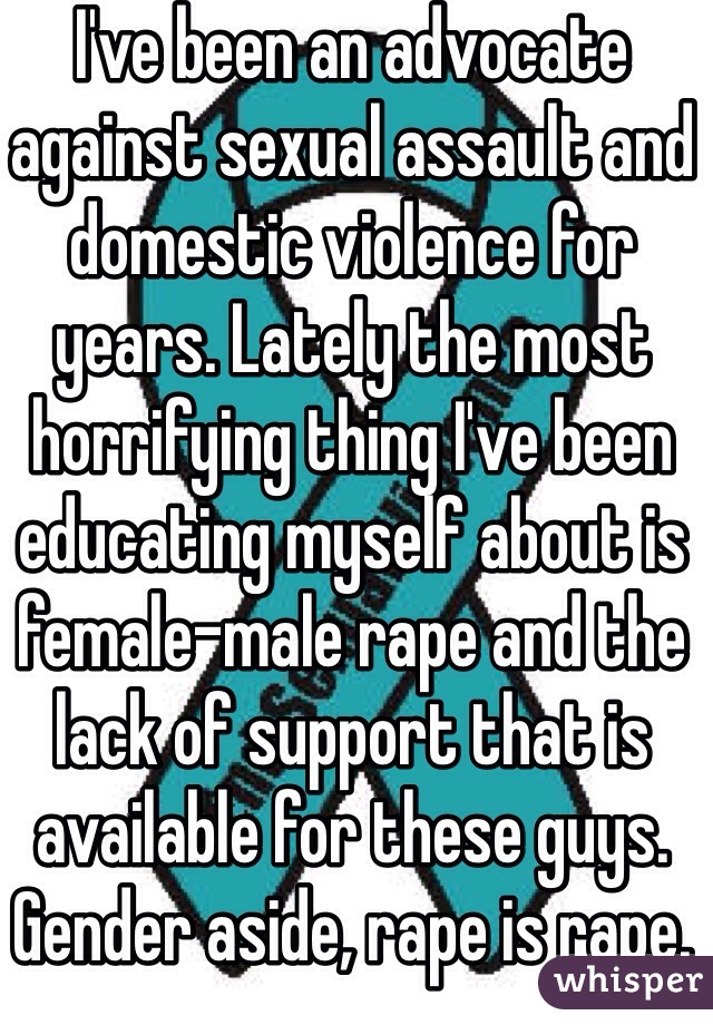 I've been an advocate against sexual assault and domestic violence for years. Lately the most horrifying thing I've been educating myself about is female-male rape and the lack of support that is available for these guys. Gender aside, rape is rape.