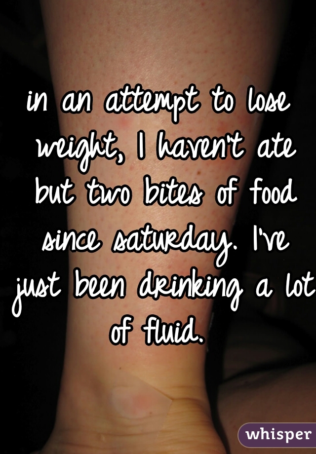 in an attempt to lose weight, I haven't ate but two bites of food since saturday. I've just been drinking a lot of fluid. 