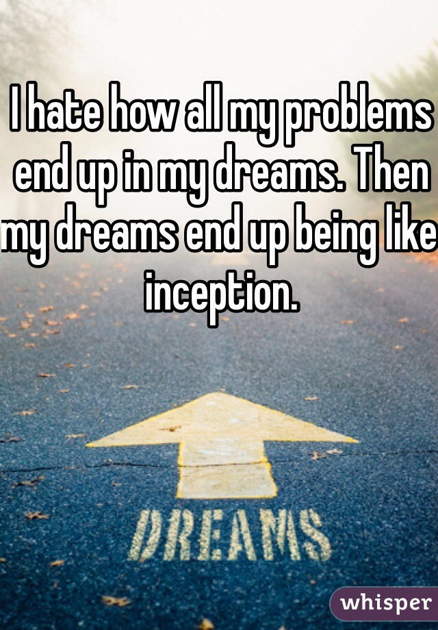 I hate how all my problems end up in my dreams. Then my dreams end up being like inception.