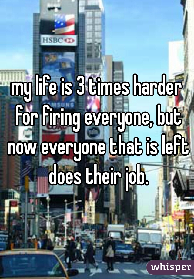 my life is 3 times harder for firing everyone, but now everyone that is left does their job.