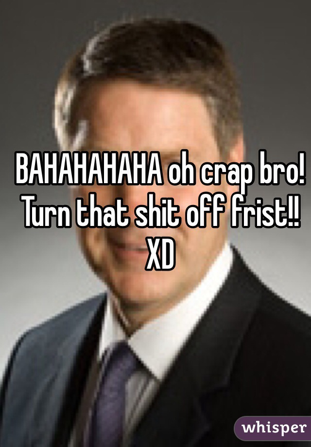 BAHAHAHAHA oh crap bro!
Turn that shit off frist!! XD