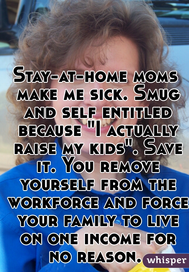 Stay-at-home moms make me sick. Smug and self entitled because "I actually raise my kids". Save it. You remove yourself from the workforce and force your family to live on one income for no reason. 