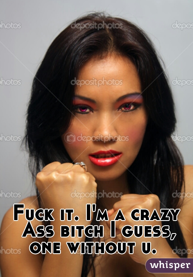 Fuck it. I'm a crazy Ass bitch I guess, one without u.  