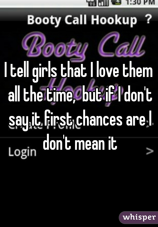 I tell girls that I love them all the time,  but if I don't say it first chances are I don't mean it