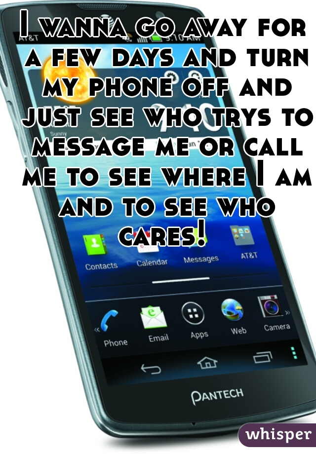 I wanna go away for a few days and turn my phone off and just see who trys to message me or call me to see where I am and to see who cares! 