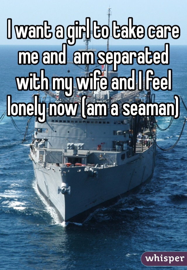 I want a girl to take care me and  am separated with my wife and I feel lonely now (am a seaman)