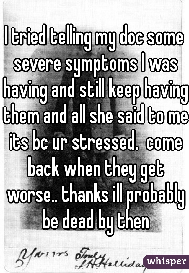 I tried telling my doc some severe symptoms I was having and still keep having them and all she said to me its bc ur stressed.  come back when they get worse.. thanks ill probably be dead by then