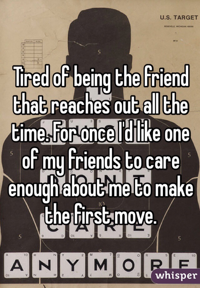 Tired of being the friend that reaches out all the time. For once I'd like one of my friends to care enough about me to make the first move. 