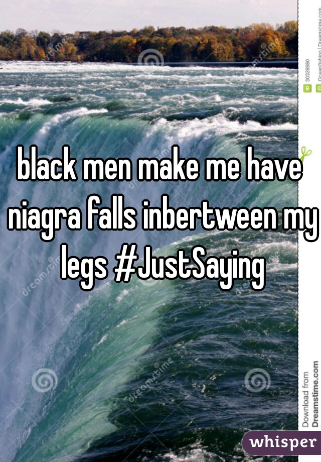 black men make me have niagra falls inbertween my legs #JustSaying