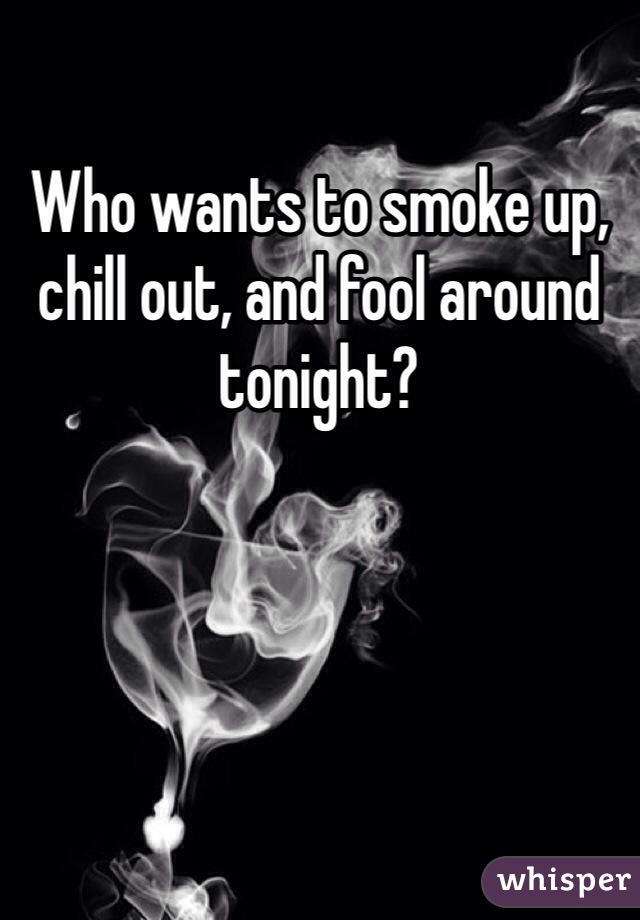 Who wants to smoke up, chill out, and fool around tonight?