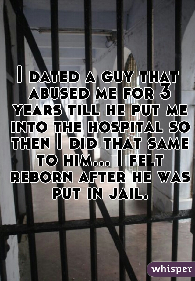 I dated a guy that abused me for 3 years till he put me into the hospital so then I did that same to him... I felt reborn after he was put in jail.