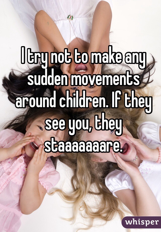 I try not to make any sudden movements around children. If they see you, they staaaaaaare.