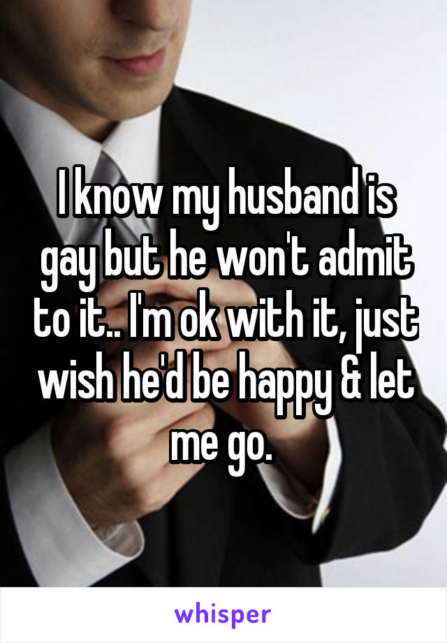 I know my husband is gay but he won't admit to it.. I'm ok with it, just wish he'd be happy & let me go. 