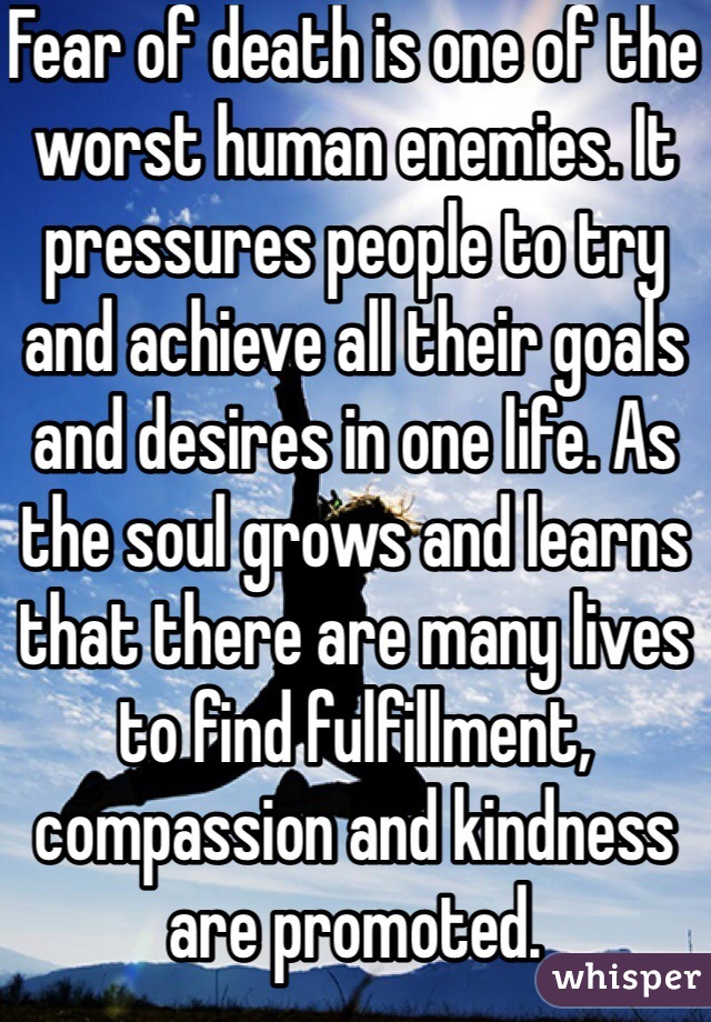 Fear of death is one of the worst human enemies. It pressures people to try and achieve all their goals and desires in one life. As the soul grows and learns that there are many lives to find fulfillment, compassion and kindness are promoted.