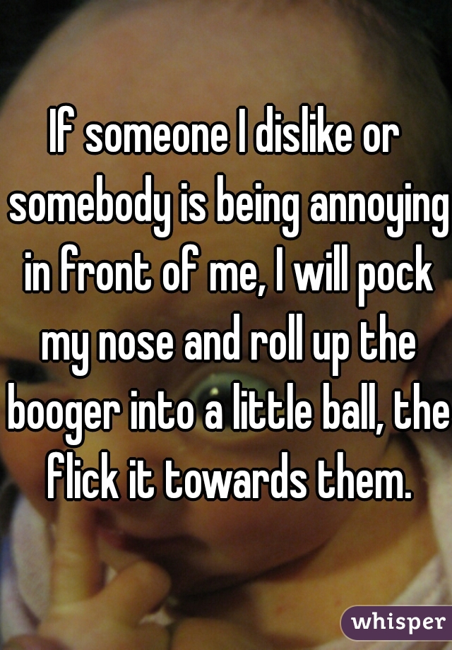 If someone I dislike or somebody is being annoying in front of me, I will pock my nose and roll up the booger into a little ball, the flick it towards them.