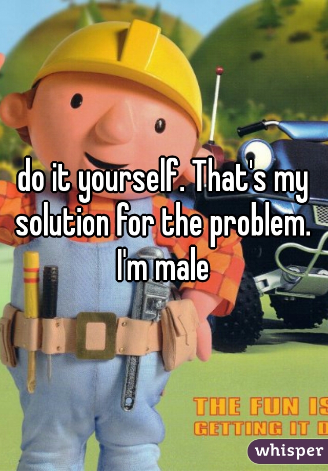 do it yourself. That's my solution for the problem. 
I'm male