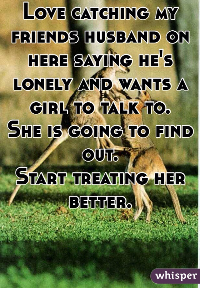 Love catching my friends husband on here saying he's lonely and wants a girl to talk to. 
She is going to find out.
Start treating her better.