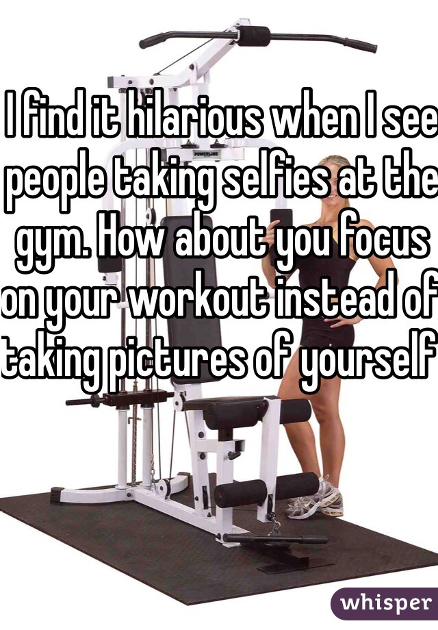 I find it hilarious when I see people taking selfies at the gym. How about you focus on your workout instead of taking pictures of yourself 