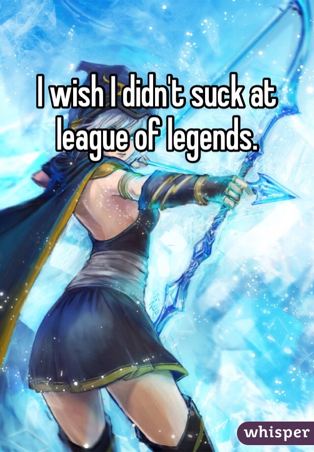 I wish I didn't suck at league of legends. 