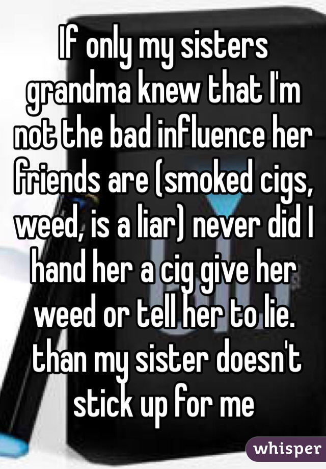 If only my sisters grandma knew that I'm not the bad influence her friends are (smoked cigs, weed, is a liar) never did I hand her a cig give her weed or tell her to lie.
 than my sister doesn't stick up for me