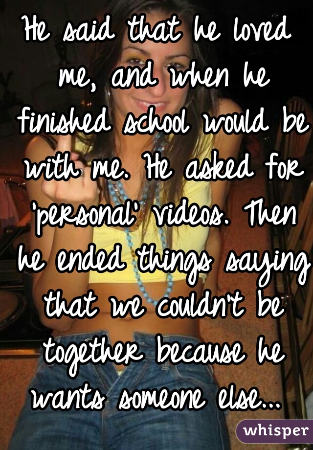 He said that he loved me, and when he finished school would be with me. He asked for 'personal' videos. Then he ended things saying that we couldn't be together because he wants someone else... 