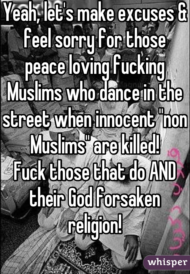 Yeah, let's make excuses & feel sorry for those peace loving fucking Muslims who dance in the street when innocent "non Muslims" are killed!
Fuck those that do AND their God forsaken religion!