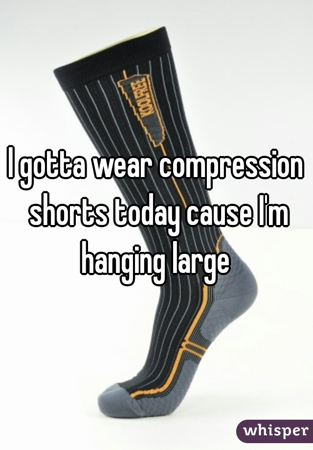 I gotta wear compression shorts today cause I'm hanging large 